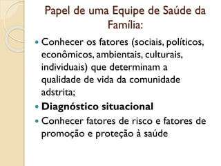 Papel de uma Equipe de Saúde da
Família:
 Conhecer os fatores (sociais, políticos,
econômicos, ambientais, culturais,
individuais) que determinam a
qualidade de vida da comunidade
adstrita;
 Diagnóstico situacional
 Conhecer fatores de risco e fatores de
promoção e proteção à saúde
 