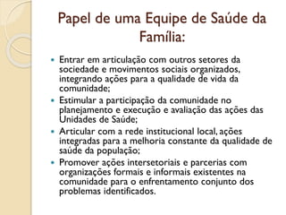 Papel de uma Equipe de Saúde da
Família:
 Entrar em articulação com outros setores da
sociedade e movimentos sociais organizados,
integrando ações para a qualidade de vida da
comunidade;
 Estimular a participação da comunidade no
planejamento e execução e avaliação das ações das
Unidades de Saúde;
 Articular com a rede institucional local, ações
integradas para a melhoria constante da qualidade de
saúde da população;
 Promover ações intersetoriais e parcerias com
organizações formais e informais existentes na
comunidade para o enfrentamento conjunto dos
problemas identificados.
 