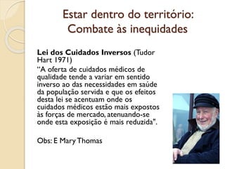 Estar dentro do território:
Combate às inequidades
Lei dos Cuidados Inversos (Tudor
Hart 1971)
“A oferta de cuidados médicos de
qualidade tende a variar em sentido
inverso ao das necessidades em saúde
da população servida e que os efeitos
desta lei se acentuam onde os
cuidados médicos estão mais expostos
às forças de mercado, atenuando-se
onde esta exposição é mais reduzida".
Obs: E Mary Thomas
 
