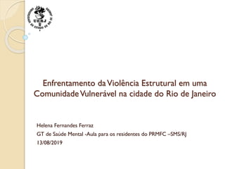 Enfrentamento daViolência Estrutural em uma
ComunidadeVulnerável na cidade do Rio de Janeiro
Helena Fernandes Ferraz
GT de Saúde Mental -Aula para os residentes do PRMFC –SMS/RJ
13/08/2019
 