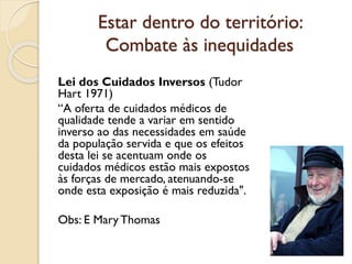 Estar dentro do território:
Combate às inequidades
Lei dos Cuidados Inversos (Tudor
Hart 1971)
“A oferta de cuidados médic...
