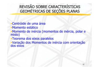 REVISÃO SOBRE CARACTERÍSTICAS 
GEOMÉTRICAS DE SEÇÕES PLANAS 
•Centróide de uma área 
•Momento estático 
•Momento de inércia (momentos de inércia, polar e 
mmiissttoo)) 
•Teorema dos eixos paralelos 
•Variação dos Momentos de inércia com orientação 
dos eixos 
12 
 