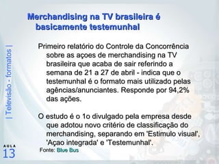 Merchandising na TV brasileira é basicamente testemunhal Primeiro relatório do Controle da Concorrência sobre as açoes de merchandising na TV brasileira que acaba de sair referindo a semana de 21 a 27 de abril - indica que o testemunhal é o formato mais utilizado pelas agências/anunciantes. Responde por 94,2% das ações.  O estudo é o 1o divulgado pela empresa desde que adotou novo critério de classificação do merchandising, separando em 'Estimulo visual', 'Açao integrada' e 'Testemunhal'. Fonte:  Blue  Bus 