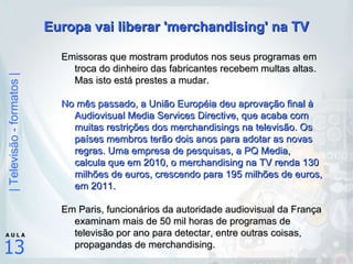 Europa vai liberar 'merchandising' na TV Emissoras que mostram produtos nos seus programas em troca do dinheiro das fabricantes recebem multas altas. Mas isto está prestes a mudar.   No mês passado, a União Européia deu aprovação final à Audiovisual Media Services Directive, que acaba com muitas restrições dos merchandisings na televisão. Os países membros terão dois anos para adotar as novas regras. Uma empresa de pesquisas, a PQ Media, calcula que em 2010, o merchandising na TV renda 130 milhões de euros, crescendo para 195 milhões de euros, em 2011. Em Paris, funcionários da autoridade audiovisual da França examinam mais de 50 mil horas de programas de televisão por ano para detectar, entre outras coisas, propagandas de merchandising.   
