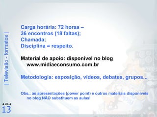 Carga horária: 72 horas –  36 encontros (18 faltas); Chamada; Disciplina = respeito. Material de apoio: disponível no blog www.midiaeconsumo.com.br Metodologia: exposição, vídeos, debates, grupos... Obs.: as apresentações (power point) e outros materiais disponíveis no blog NÃO substituem as aulas! 