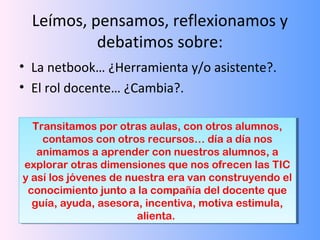 Leímos, pensamos, reflexionamos y
debatimos sobre:
• La netbook… ¿Herramienta y/o asistente?.
• El rol docente… ¿Cambia?.
Transitamos por otras aulas, con otros alumnos,
contamos con otros recursos… día a día nos
animamos a aprender con nuestros alumnos, a
explorar otras dimensiones que nos ofrecen las TIC
y así los jóvenes de nuestra era van construyendo el
conocimiento junto a la compañía del docente que
guía, ayuda, asesora, incentiva, motiva estimula,
Transitamos por otras aulas, con otros alumnos,
contamos con otros recursos… día a día nos
animamos a aprender con nuestros alumnos, a
explorar otras dimensiones que nos ofrecen las TIC
y así los jóvenes de nuestra era van construyendo el
conocimiento junto a la compañía del docente que
guía, ayuda, asesora, incentiva, motiva estimula,
alienta.
alienta.