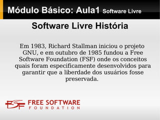 Módulo Básico: Aula1  Software Livre Em 1983, Richard Stallman iniciou o projeto GNU, e em outubro de 1985 fundou a Free Software Foundation (FSF) onde os conceitos quais foram especificamente desenvolvidos para garantir que a liberdade dos usuários fosse preservada.  Software Livre História 