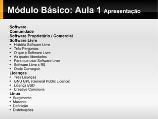 Módulo   Básico : Aula 1  Apresentação Software Comunidade Software Proprietário / Comercial Software Livre História Software Livre Três Perguntas O que é Software Livre As quatro liberdades Para que usar Software Livre Software Livre x R$ Onde Conseguir Licenças  Três Licenças GNU GPL (General Public Licence) Licença BSD Creative Commons Linux Surgimento; Mascote Definição Distribuições 