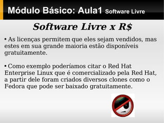 Módulo Básico: Aula1  Software Livre Software Livre x R$ As licenças permitem que eles sejam vendidos, mas estes em sua grande maioria estão disponíveis gratuitamente. Como exemplo poderíamos citar o Red Hat Enterprise Linux que é comercializado pela Red Hat, a partir dele foram criados diversos clones como o Fedora que pode ser baixado gratuitamente. 