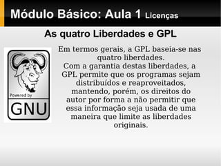 Módulo Básico: Aula 1  Licenças Em termos gerais, a GPL baseia-se nas quatro liberdades. Com a garantia destas liberdades, a GPL permite que os programas sejam distribuídos e reaproveitados, mantendo, porém, os direitos do autor por forma a não permitir que essa informação seja usada de uma maneira que limite as liberdades originais. As quatro Liberdades e GPL 