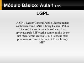 Módulo Básico: Aula 1  LGPL LGPL A GNU Lesser General Public License (antes conhecida como GNU Library General Public License) é uma licença de software livre aprovada pela FSF escrita com o intuito de ser um meio-termo entre a GPL e licenças mais permissivas como a licença BSD e a licença MIT.  
