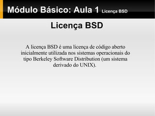 Módulo Básico: Aula 1  Licença BSD Licença BSD A licença BSD é uma licença de código aberto inicialmente utilizada nos sistemas operacionais do tipo Berkeley Software Distribution (um sistema derivado do UNIX).  