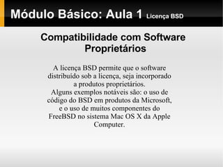 Módulo Básico: Aula 1  Licença BSD Compatibilidade com Software Proprietários A licença BSD permite que o software distribuído sob a licença, seja incorporado a produtos proprietários. Alguns exemplos notáveis são: o uso de código do BSD em produtos da Microsoft, e o uso de muitos componentes do FreeBSD no sistema Mac OS X da Apple Computer. 