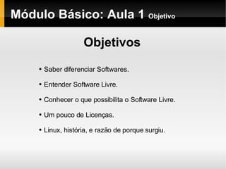 Módulo Básico: Aula 1  Objetivo Objetivos Saber diferenciar Softwares. Entender Software Livre. Conhecer o que possibilita o Software Livre. Um pouco de Licenças. Linux, história, e razão de porque surgiu. 