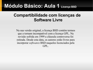 Módulo Básico: Aula 1  Licença BSD Compartibilidade com licenças de Software Livre Na sua versão original, a licença BSD contém termos que a tornam incompatível com a licença GPL. Na revisão sofrida em 1999 a cláusula controversa foi retirada. Desde esta data, os autores estão livres para incorporar  softwares  BSD naqueles licenciados pela GPL. 