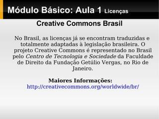 Módulo Básico: Aula 1  Licenças No Brasil, as licenças já se encontram traduzidas e totalmente adaptadas à legislação brasileira. O projeto Creative Commons é representado no Brasil pelo  Centro de Tecnologia e Sociedade  da Faculdade de Direito da Fundação Getúlio Vergas, no Rio de Janeiro. Maiores Informações:   http://creativecommons.org/worldwide/br/ Creative Commons Brasil 