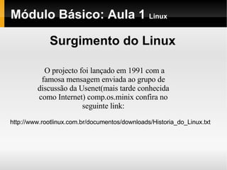 Módulo Básico: Aula 1  Linux Surgimento do Linux O projecto foi lançado em 1991 com a famosa mensagem enviada ao grupo de discussão da Usenet(mais tarde conhecida como Internet) comp.os.minix confira no seguinte link: http://www.rootlinux.com.br/documentos/downloads/Historia_do_Linux.txt 