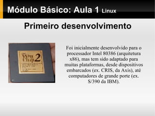 Módulo Básico: Aula 1  Linux Primeiro desenvolvimento Foi inicialmente desenvolvido para o processador Intel 80386 (arquitetura x86), mas tem sido adaptado para muitas plataformas, desde dispositivos embarcados (ex. CRIS, da Axis), até computadores de grande porte (ex. S/390 da IBM). 