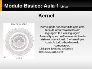 Módulo Básico: Aula 1  Linux Kernel Kernel pode ser entendido com uma série de arquivos escritos em linguagem C e em linguagem Assembly que constituem o núcleo do sistema operacional. É o kernel que controla todo o hardware do computador.  Link para download do kernel: http://www.kernel.org/ 