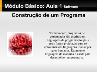 Módulo   Básico : Aula 1  Software Normalmente, programas de computador são escritos em linguagens de programação, pois estas foram projetadas para se aproximar das linguagens usadas por seres humanos. Raramente linguagem de máquina é usada para desenvolver um programa.  Construção de um Programa 