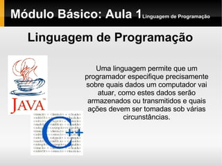 Módulo Básico: Aula 1 Linguagem de Programação Linguagem de Programação Uma linguagem permite que um programador especifique precisamente sobre quais dados um computador vai atuar, como estes dados serão armazenados ou transmitidos e quais ações devem ser tomadas sob várias circunstâncias. 