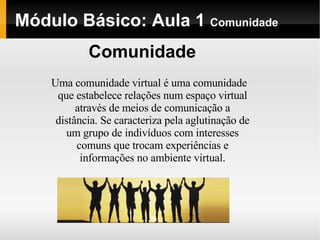 Módulo   Básico : Aula 1  Comunidade Uma comunidade virtual é uma comunidade que estabelece relações num espaço virtual através de meios de comunicação a distância. Se caracteriza pela aglutinação de um grupo de indivíduos com interesses comuns que trocam experiências e informações no ambiente virtual. Comunidade 