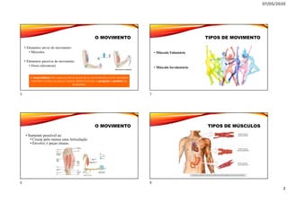 07/05/2020
2
O MOVIMENTO
• Elementos ativos do movimento:
• Músculos
• Elementos passivos do movimento
• Ossos (alavancas)
A musculatura não apenas torna possível os movimentos como também
mantém unidas as peças ósseas determinando a posição e postura do
esqueleto.
O MOVIMENTO
• Somente possível se:
• Cruzar pelo menos uma Articulação
• Envolve ≠ peças ósseas.
TIPOS DE MOVIMENTO
• Músculo Voluntário
• Músculo Involuntário
TIPOS DE MÚSCULOS
5
6
7
8
 