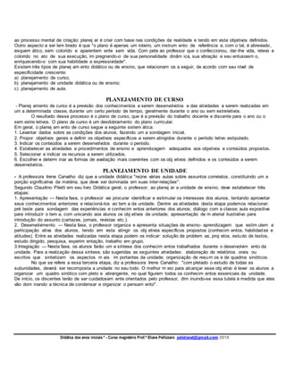 Didática dos anos iniciais º - Curso magistério Prof.ª Eliane Pellizzaro pellelianet@gmail.com 2018
ao processo mental de criação: planej ar é criar com base nas condições da realidade e tendo em vista objetivos definidos.
Outro aspecto a ser lem brado é que "o plano é apenas um roteiro, um instrum ento de referência e, com o tal, é abreviado,
esquem ático, sem colorido e aparentem ente sem vida. Com pete ao professor que o confeccionou, dar-lhe vida, relevo e
colorido no ato de sua execução, im pregnando-o de sua personalidade dinâm ica, sua vibração e seu entusiasm o,
enriquecendo-o com sua habilidade e expressividade".
Existem três tipos de planej am ento didático ou de ensino, que relacionam os a seguir, de acordo com seu nível de
especificidade crescente:
a) planejamento de curso;
b) planejamento de unidade didática ou de ensino;
c) planejamento de aula.
PLANEJAMENTO DE CURSO
- Planej amento de curso é a previsão dos conhecimentos a serem desenvolvidos e das atividades a serem realizadas em
um a determinada classe, durante um certo período de tempo, geralmente durante o ano ou sem estreletivos.
O resultado desse processo é o plano de curso, que é a previsão do trabalho docente e discente para o ano ou o
sem estre letivos. O plano de curso é um desdobramento do plano curricular.
Em geral, o planej am ento de curso segue a seguinte sistem ática:
1. Levantar dados sobre as condições dos alunos, fazendo um a sondagem inicial.
2. Propor objetivos gerais e definir os objetivos específicos a serem atingidos durante o período letivo estipulado.
3. Indicar os conteúdos a serem desenvolvidos durante o período.
4. Estabelecer as atividades e procedimentos de ensino e aprendizagem adequados aos objetivos e conteúdos propostos.
5. Selecionar e indicar os recursos a serem utilizados.
6. Escolher e determ inar as formas de avaliação mais coerentes com os obj etivos definidos e os conteúdos a serem
desenvolvidos.
PLANEJAMENTO DE UNIDADE
- A professora Irene Carvalho diz que a unidade didática "reúne várias aulas sobre assuntos correlatos, constituindo um a
porção significativa da matéria, que deve ser dominada em suas inter-relações".
Segundo Claudino Piletti em seu livro Didática geral, o professor, ao planej ar a unidade de ensino, deve estabelecer três
etapas:
1. Apresentação — Nesta fase, o professor vai procurar identificar e estimular os interesses dos alunos, tentando aproveitar
seus conhecimentos anteriores e relacioná-los ao tem a da unidade. Dentre as atividades desta etapa podemos relacionar:
pré teste para sondagem das experiências e conhecim entos anteriores dos alunos; diálogo com a classe; aula expositiva
para introduzir o tem a, com unicando aos alunos os obj etivos da unidade; apresentação de m aterial ilustrativo para
introdução do assunto (cartazes, jornais, revistas etc.).
2. Desenvolvimento — Nesta fase, o professor organiza e apresenta situações de ensino- aprendizagem que estim ulem a
participação ativa dos alunos, tendo em vista atingir os obj etivos específicos propostos (conhecim entos, habilidades e
atitudes). Entre as atividades realizadas nesta etapa podem os indicar: solução de problem as, proj etos, estudo de textos,
estudo dirigido, pesquisa, experim entação, trabalho em grupo.
3.Integração — Nesta fase, os alunos farão um a síntese dos conhecim entos trabalhados durante o desenvolvim ento da
unidade. Para a realização dessa síntese, são sugeridas as seguintes atividades: elaboração de relatórios orais ou
escritos que sintetizem os aspectos m ais im portantes da unidade; organização de resum os e de quadros sinóticos.
No que se refere a essa terceira etapa, diz a professora Irene Carvalho: "com pletado o estudo de todas as
subunidades, deverá ser recomposta a unidade no seu todo. O melhor m eio para alcançar esse obj etivo é levar os alunos a
organizar um quadro sinótico com pleto e abrangente, no qual figurem todos os conhecim entos essenciais da unidade.
De início, os discentes terão de ser cuidadosam ente orientados pelo professor, dim inuindo-se essa tutela à medida que eles
vão dom inando a técnica de condensar e organizar o pensam ento".
 