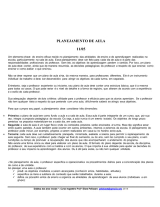 Didática dos anos iniciais º - Curso magistério Prof.ª Eliane Pellizzaro pellelianet@gmail.com 2018
PLANEJAMENTO DE AULA
11/05
Um elemento-chave do ensino eficaz reside no planejamento das atividades de ensino e de aprendizagem realizadas na
escola, particularmente na sala de aula. Esse planejamento deve ser feito para cada dia de aula e é parte das
responsabilidades profissionais do professor. Sem ele, os objetivos de aprendizagem perdem o sentido. Por isso, um plano
de aula deve conter, ainda que de maneira resumida, as decisões pedagógicas do professor a respeito do que ensinar, como
ensinar e como avaliar o que ensinou.
Não se deve esperar que um plano de aula sirva, da mesma maneira, para professores diferentes. Ele é um instrumento
individual de trabalho e deve ser desenvolvido para atingir os objetivos de cada turma, em separado.
Entretanto, seja o professor experiente ou iniciante, seu plano de aula deve conter uma estrutura básica, que é a mesma
para todos os casos. O que pode variar é o nível de detalhe e a forma de registro, que alteram de acordo com a experiência
e o estilo de cada professor.
Sua adequação depende de dois critérios: utilidade para o professor e eficácia para que os alunos aprendam. Se o professor
não tem qualquer ideia a respeito do que pretende com uma aula, dificilmente saberá se atingiu seus objetivos.
Para que cumpra seu papel, o planejamento deve considerar três dimensões:
 Primeira: o plano de aula tem como fundo a aula e a sala de aula. Essa aula é parte integrante de um curso, que, por sua
vez, integra a proposta pedagógica da escola. Ou seja, a aula nunca é um evento isolado. Os objetivos de longo prazo
previstos na proposta materializam-se a cada dia, em cada aula.
 Segunda: a sala de aula é um lugar físico onde os conteúdos previstos serão ensinados à turma. Mas não significa estar
entre quatro paredes. A aula também pode ocorrer em outros ambientes, internos e externos da escola. O planejamento do
professor pode incluir, por exemplo, projetos a serem realizados em casa ou no horário extra aula.
 Terceira: cada aula deve ser cuidadosamente planejada, ministrada, avaliada e revista para permitir o replanejamento da
aula seguinte. Sem isso, o professor pode chegar ao final do semestre, ou do ano, sem ter cumprido o seu plano, e sem
condições ou tempo de promover a recuperação dos alunos que não acompanharam o andamento do programa.
Não existe uma forma única ou ideal para elaborar um plano de aula. O formato do plano depende da escola, da disciplina,
do professor, de sua experiência com a matéria e com os alunos. O que importa é sua utilidade para ajudar as decisões do
professor e seu impacto na aprendizagem dos alunos. Ou é útil para estes, ou não tem qualquer utilidade.
- No planejamento de aula, o professor especifica e operacionaliza os procedimentos diários para a concretização dos planos
de curso e de unidade.
Ao planejar uma aula o professor:
 prevê os objetivos imediatos a serem alcançados (conhecim entos, habilidades, atitudes);
 especifica os itens e subitens do conteúdo que serão trabalhados durante a aula;
 define os procedim entos de ensino e organiza as atividades de aprendizagem de seus alunos (individuais e em
grupo);
 