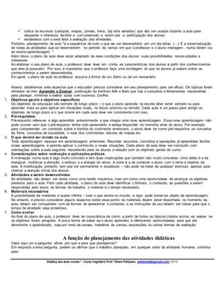 Didática dos anos iniciais º - Curso magistério Prof.ª Eliane Pellizzaro pellelianet@gmail.com 2018
 indica os recursos (cartazes, mapas, jornais, livros, obj etos variados) que vão ser usados durante a aula para
despertar o interesse, facilitar a com preensão e estim ular a participação dos alunos;
 estabelece com o será feita a avaliação das atividades.
Portanto, planejamento de aula "é a sequência de tudo o que vai ser desenvolvido em um dia letivo. (...). É a sistematização
de todas as atividades que se desenvolvem no período de tempo em que o professor e o aluno interagem , numa dinâm ica
de ensino-aprendizagem "
Além disso, o plano de aula deve estar adaptado às reais condições dos alunos: suas possibilidades, neces sidades e
interesses.
Ao elaborar o seu plano de aula, o professor deve levar em conta as características dos alunos e partir dos conhecimentos
que eles já possuem. Por isso, é importante que o professor faça uma sondagem do que os alunos já sabem,sobre os
conhecimentos a serem desenvolvidos.
Em geral, o plano de aula do professor assume a forma de um diário ou de um semanário.
Abaixo, detalhamos sete aspectos que o educador precisa considerar em seu planejamento para ser eficaz. Os tópicos foram
retirados do livro Aprender e Ensinar, publicação do Instituto Alfa e Beto que traz s conceitos e ferramentas necessárias
para planejar, ministrar e avaliar aulas com sucesso. Confira:
1. Objetivos gerais e objetivos específicos
Os objetivos da educação são sempre de longo prazo – o que o aluno aprende na escola deve servir sempre ou para
aprender mais ou para aplicar em situações novas, no futuro próximo ou remoto. Cada aula é um passo para atingir os
objetivos de longo prazo e o que ocorre em cada aula deve ser consistente com isso.
2. Pré-requisitos
Pré-requisito refere-se a algo aprendido anteriormente e que integra uma nova aprendizagem. Essa nova aprendizagem não
pode ocorrer sem que o pré-requisito tenha sido apreendido e esteja disponível na memória ativa do aluno. Por exemplo,
para compreender um conteúdo sobre a história do continente americano, o aluno deve ter como pré-requisitos os conceitos
de Terra, conceitos de sociedade, o nove dos continentes, leituras de mapas etc.
3. O que deverá ser revisto na aula
Toda aprendizagem repousa em aprendizagens anteriores. Recordar assuntos, conceitos e operações já aprendidas facilita
novas aprendizagens e permite aplicar o conhecido a novas situações. Cada plano de aula deve ser concluído com
orientações sobre a aula seguinte, ressaltando para os alunos a relação com os objetivos gerais do curso.
4. Considerações sobre motivação e aplicações práticas
A motivação numa aula é algo muito concreto e tem duas implicações que também são muito concretas. Uma delas é a de
energizar, mobilizar a atenção, o esforço e a energia do aluno. A outra é a de conectar o aluno com o tema e objetivo da
aula. A mobilização, portanto, tem que ser permanente e duradoura – não pode se tratar de qualquer estímulo, apenas para
chamar a atenção inicial dos alunos.
5. Atividades a serem desenvolvidas
As atividades não devem ser vistas como uma tarefa mecânica, mas sim como uma oportunidade de alcançar os objetivos
previstos para a aula. Para cada atividade, o plano de aula deve identificar o formato, o conteúdo, as questões a serem
respondidas pelo aluno, as formas de trabalho, o material e o tempo necessário.
6. Materiais necessários
A possibilidade de materiais é quase infinita – tudo o que existe no mundo, a rigor, pode tornar-se objeto de aprendizagem.
No entanto, é preciso considerar alguns aspectos sobre esse ponto: os materiais devem estar disponíveis no momento da
aula; devem ser compatíveis com as formas de apresentar o conteúdo; e as instruções de uso devem ser claras para que o
tempo da atividade seja proveitoso.
7. Como avaliar
Ao final do plano de aula, o professor deve ter consciência de como, a partir de todos os tópicos citados acima, vai avaliar se
os objetivos foram atingidos. A única forma de saber se o aluno aprendeu é oferecendo oportunidades para que ele
demonstre o aprendizado, seja por meio de provas, trabalhos de campo, exposições ou outras formas de avaliação.
A função do planejamento das atividades didáticas
Cabe aqui um a pergunta: afinal, por que e para que planejamos?
Em resposta a esta pergunta, podem os afirmar que o trabalho planejado, em qualquer setor da atividade humana, contribui
para:
 