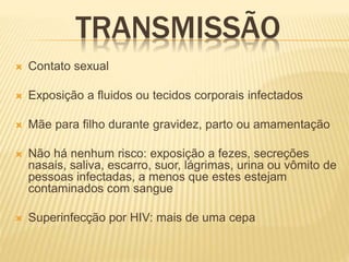 TRANSMISSÃO
 Contato sexual
 Exposição a fluidos ou tecidos corporais infectados
 Mãe para filho durante gravidez, parto ou amamentação
 Não há nenhum risco: exposição a fezes, secreções
nasais, saliva, escarro, suor, lágrimas, urina ou vômito de
pessoas infectadas, a menos que estes estejam
contaminados com sangue
 Superinfecção por HIV: mais de uma cepa
 