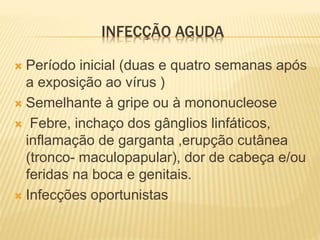 INFECÇÃO AGUDA
 Período inicial (duas e quatro semanas após
a exposição ao vírus )
 Semelhante à gripe ou à mononucleose
 Febre, inchaço dos gânglios linfáticos,
inflamação de garganta ,erupção cutânea
(tronco- maculopapular), dor de cabeça e/ou
feridas na boca e genitais.
 Infecções oportunistas
 