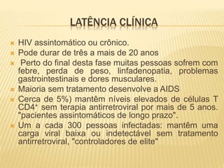 LATÊNCIA CLÍNICA
 HIV assintomático ou crônico.
 Pode durar de três a mais de 20 anos
 Perto do final desta fase muitas pessoas sofrem com
febre, perda de peso, linfadenopatia, problemas
gastrointestinais e dores musculares.
 Maioria sem tratamento desenvolve a AIDS
 Cerca de 5%) mantêm níveis elevados de células T
CD4+ sem terapia antirretroviral por mais de 5 anos.
"pacientes assintomáticos de longo prazo".
 Um a cada 300 pessoas infectadas: mantêm uma
carga viral baixa ou indetectável sem tratamento
antirretroviral, "controladores de elite"
 