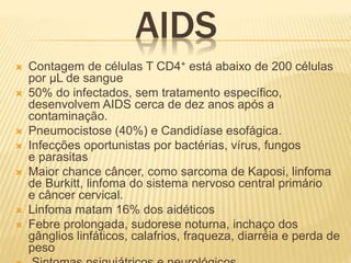 AIDS
 Contagem de células T CD4+ está abaixo de 200 células
por μL de sangue
 50% do infectados, sem tratamento específico,
desenvolvem AIDS cerca de dez anos após a
contaminação.
 Pneumocistose (40%) e Candidíase esofágica.
 Infecções oportunistas por bactérias, vírus, fungos
e parasitas
 Maior chance câncer, como sarcoma de Kaposi, linfoma
de Burkitt, linfoma do sistema nervoso central primário
e câncer cervical.
 Linfoma matam 16% dos aidéticos
 Febre prolongada, sudorese noturna, inchaço dos
gânglios linfáticos, calafrios, fraqueza, diarréia e perda de
peso
 