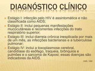 DIAGNÓSTICO CLÍNICO
 Estágio I: infecção pelo HIV é assintomática e não
classificada como AIDS;
 Estágio II: inclui pequenas manifestações
mucocutâneas e recorrentes infecções do trato
respiratório superior;
 Estágio III: inclui diarreia crônica inesplicada por mais
de um mês, as infecções bacterianas e a tuberculose
pulmonar;
 Estágio IV: inclui a toxoplasmose cerebral,
candidíase do esôfago, traqueia, brônquios e
pulmões e o sarcoma de Kaposi; essas doenças são
indicadores da AIDS.
OMS, 1990
 
