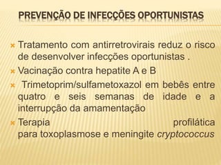 PREVENÇÃO DE INFECÇÕES OPORTUNISTAS
 Tratamento com antirretrovirais reduz o risco
de desenvolver infecções oportunistas .
 Vacinação contra hepatite A e B
 Trimetoprim/sulfametoxazol em bebês entre
quatro e seis semanas de idade e a
interrupção da amamentação
 Terapia profilática
para toxoplasmose e meningite cryptococcus
 