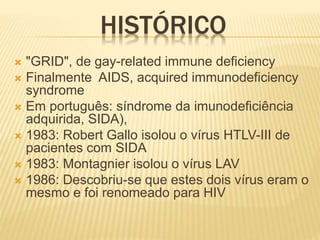 HISTÓRICO
 "GRID", de gay-related immune deficiency
 Finalmente AIDS, acquired immunodeficiency
syndrome
 Em português: síndrome da imunodeficiência
adquirida, SIDA),
 1983: Robert Gallo isolou o vírus HTLV-III de
pacientes com SIDA
 1983: Montagnier isolou o vírus LAV
 1986: Descobriu-se que estes dois vírus eram o
mesmo e foi renomeado para HIV
 