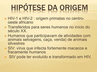 HIPÓTESE DA ORIGEM
 HIV-1 e HIV-2 : origem primatas no centro-
oeste africano
 Transferidos para seres humanos no início do
século XX.
 Humanos que participavam de atividades com
animais selvagens, caça, venda) de animais
silvestres
 SIV: vírus que infecta fortemente macacos e
fracamente humanos
 SIV pode ter evoluído e transformado em HIV.
 