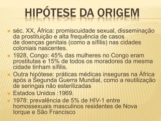 HIPÓTESE DA ORIGEM
 séc. XX, África: promiscuidade sexual, disseminação
da prostituição e alta frequência de casos
de doenças genitais (como a sífilis) nas cidades
coloniais nascentes.
 1928, Congo: 45% das mulheres no Congo eram
prostitutas e 15% de todos os moradores da mesma
cidade tinham sífilis.
 Outra hipótese: práticas médicas inseguras na África
após a Segunda Guerra Mundial, como a reutilização
de seringas não esterilizadas
 Estados Unidos :1969.
 1978: prevalência de 5% de HIV-1 entre
homossexuais masculinos residentes de Nova
Iorque e São Francisco
 