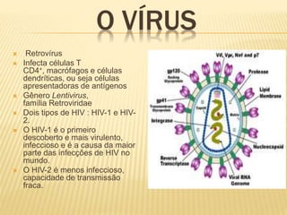 O VÍRUS
 Retrovírus
 Infecta células T
CD4+, macrófagos e células
dendríticas, ou seja células
apresentadoras de antígenos
 Gênero Lentivirus,
família Retroviridae
 Dois tipos de HIV : HIV-1 e HIV-
2.
 O HIV-1 é o primeiro
descoberto e mais virulento,
infeccioso e é a causa da maior
parte das infecções de HIV no
mundo.
 O HIV-2 é menos infeccioso,
capacidade de transmissão
fraca.
 