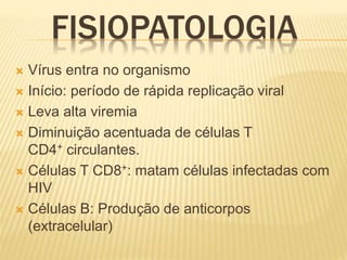 FISIOPATOLOGIA
 Vírus entra no organismo
 Início: período de rápida replicação viral
 Leva alta viremia
 Diminuição acentuada de células T
CD4+ circulantes.
 Células T CD8+: matam células infectadas com
HIV
 Células B: Produção de anticorpos
(extracelular)
 