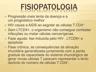 FISIOPATOLOGIA
 Progressão mais lenta da doença e a
um prognóstico melhor
 HIV causa a AIDS ao esgotar as células T CD4+.
 Sem LTCD4+, o organismo não consegue combater
infecções ou matar células cancerígenas.
 Fase aguda: lise induzida pelo HIV , LTCD8+ e
apoptose
 Fase crônica, as consequências da ativação
imunitária generalizada juntamente com a perda
gradual da capacidade do sistema imunológico de
gerar novas células T parecem representar o lento
declínio do número de células T CD4+.
 