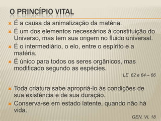O PRINCÍPIO VITAL
   É a causa da animalização da matéria.
   É um dos elementos necessários à constituição do
    Universo, mas tem sua origem no fluido universal.
   É o intermediário, o elo, entre o espírito e a
    matéria.
   É único para todos os seres orgânicos, mas
    modificado segundo as espécies.
                                         LE 62 e 64 – 66


   Toda criatura sabe apropriá-lo às condições de
    sua existência e de sua duração.
   Conserva-se em estado latente, quando não há
    vida.
                                             GEN, VI, 18
 