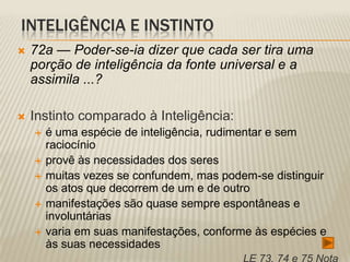 INTELIGÊNCIA E INSTINTO
   72a — Poder-se-ia dizer que cada ser tira uma
    porção de inteligência da fonte universal e a
    assimila ...?

   Instinto comparado à Inteligência:
       é uma espécie de inteligência, rudimentar e sem
        raciocínio
       provê às necessidades dos seres
       muitas vezes se confundem, mas podem-se distinguir
        os atos que decorrem de um e de outro
       manifestações são quase sempre espontâneas e
        involuntárias
       varia em suas manifestações, conforme às espécies e
        às suas necessidades
 