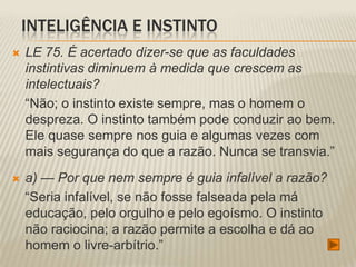 INTELIGÊNCIA E INSTINTO
   LE 75. É acertado dizer-se que as faculdades
    instintivas diminuem à medida que crescem as
    intelectuais?
    “Não; o instinto existe sempre, mas o homem o
    despreza. O instinto também pode conduzir ao bem.
    Ele quase sempre nos guia e algumas vezes com
    mais segurança do que a razão. Nunca se transvia.”
   a) — Por que nem sempre é guia infalível a razão?
    “Seria infalível, se não fosse falseada pela má
    educação, pelo orgulho e pelo egoísmo. O instinto
    não raciocina; a razão permite a escolha e dá ao
    homem o livre-arbítrio.”
 