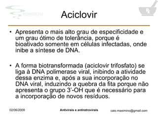 Aciclovir Apresenta o mais alto grau de especificidade e um grau ótimo de tolerância, porque é bioativado somente em células infectadas, onde inibe a síntese de DNA. A forma biotransformada (aciclovir trifosfato) se liga à DNA polimerase viral, inibindo a atividade dessa enzima e, após a sua incorporação no DNA viral, induzindo a quebra da fita porque não apresenta o grupo 3’-OH que é necessário para a incorporação de novos resíduos. 