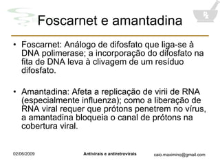 Foscarnet e amantadina Foscarnet: Análogo de difosfato que liga-se à DNA polimerase; a incorporação do difosfato na fita de DNA leva à clivagem de um resíduo difosfato. Amantadina: Afeta a replicação de virii de RNA (especialmente influenza); como a liberação de RNA viral requer que prótons penetrem no vírus, a amantadina bloqueia o canal de prótons na cobertura viral. 