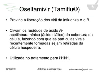 Oseltamivir (Tamiflu©) Previne a liberação dos virii da influenza A e B. Clivam os resíduos de ácido  N -acetilneuramínico (ácido siálico) da cobertura da célula, fazendo com que as partículas virais recentemente formadas sejam retiradas da célula hospedeira. Utilizada no tratamento para H1N1. 