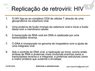 Replicação de retrovirii: HIV O HIV liga-se ao complexo CD4 de células T através de uma glicoproteína na cobertura viral. Uma proteína de fusão irrompe da cobertura viral e inicia a fusão desta com a membrana celular. A transcrição do RNA viral em DNA é catalizada por uma transcriptase reversa.  O DNA é incorporado no genoma do hospedeiro com a ajuda de uma integrase viral. Sob o controle do DNA viral, a replicação se inicia; ocorre então síntese de RNA e proteínas virais (incluindo enzimas como a transcriptase reversa e a integrase, e proteínas estruturais como a matriz protéica que sustenta o envelope. 
