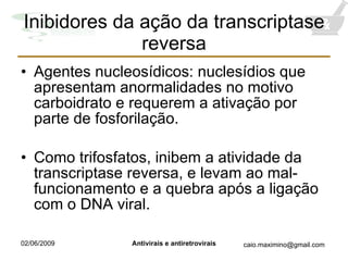 Inibidores da ação da transcriptase reversa Agentes nucleosídicos: nuclesídios que apresentam anormalidades no motivo carboidrato e requerem a ativação por parte de fosforilação. Como trifosfatos, inibem a atividade da transcriptase reversa, e levam ao mal-funcionamento e a quebra após a ligação com o DNA viral. 